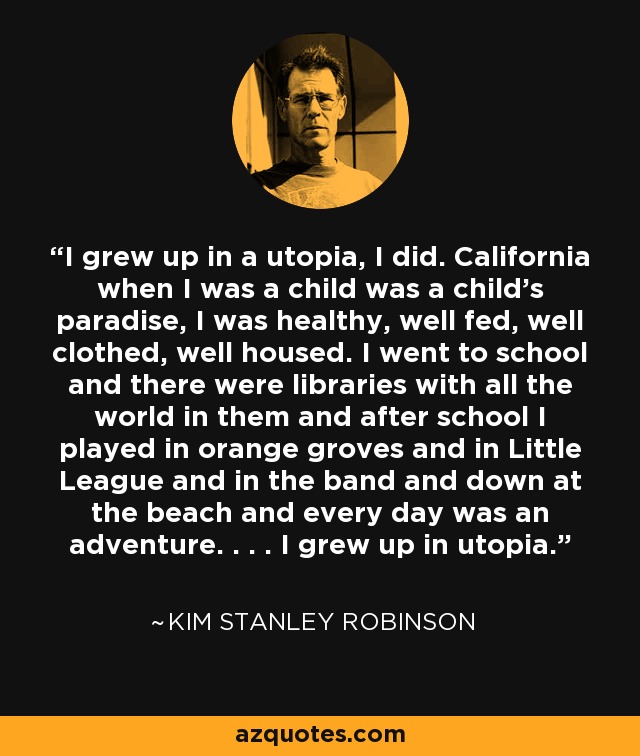 I grew up in a utopia, I did. California when I was a child was a child's paradise, I was healthy, well fed, well clothed, well housed. I went to school and there were libraries with all the world in them and after school I played in orange groves and in Little League and in the band and down at the beach and every day was an adventure. . . . I grew up in utopia. - Kim Stanley Robinson