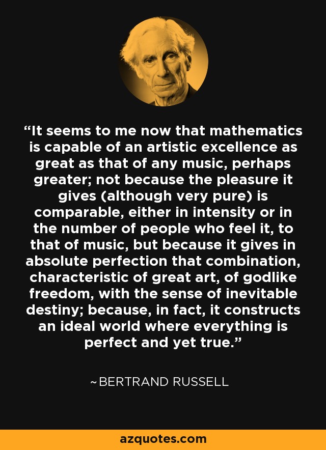 It seems to me now that mathematics is capable of an artistic excellence as great as that of any music, perhaps greater; not because the pleasure it gives (although very pure) is comparable, either in intensity or in the number of people who feel it, to that of music, but because it gives in absolute perfection that combination, characteristic of great art, of godlike freedom, with the sense of inevitable destiny; because, in fact, it constructs an ideal world where everything is perfect and yet true. - Bertrand Russell
