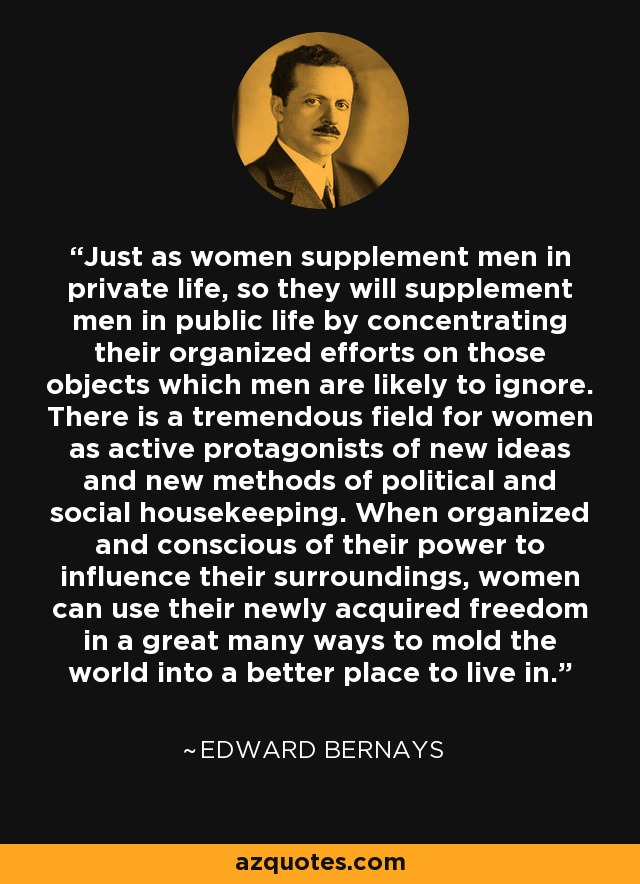 Just as women supplement men in private life, so they will supplement men in public life by concentrating their organized efforts on those objects which men are likely to ignore. There is a tremendous field for women as active protagonists of new ideas and new methods of political and social housekeeping. When organized and conscious of their power to influence their surroundings, women can use their newly acquired freedom in a great many ways to mold the world into a better place to live in. - Edward Bernays