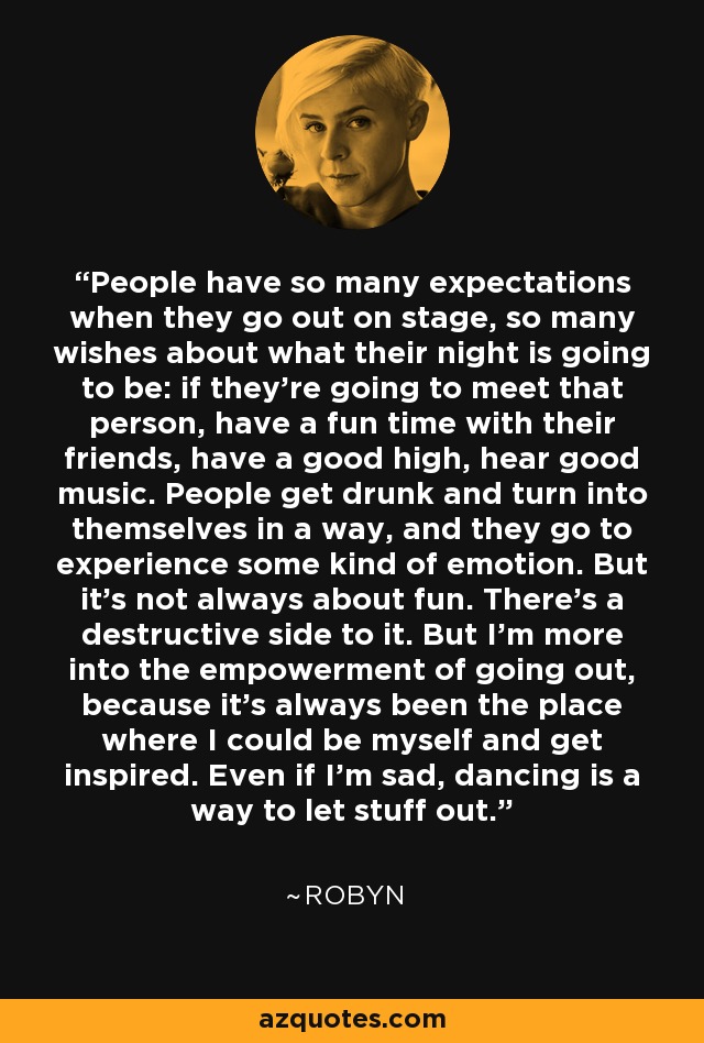 People have so many expectations when they go out on stage, so many wishes about what their night is going to be: if they're going to meet that person, have a fun time with their friends, have a good high, hear good music. People get drunk and turn into themselves in a way, and they go to experience some kind of emotion. But it's not always about fun. There's a destructive side to it. But I'm more into the empowerment of going out, because it's always been the place where I could be myself and get inspired. Even if I'm sad, dancing is a way to let stuff out. - Robyn