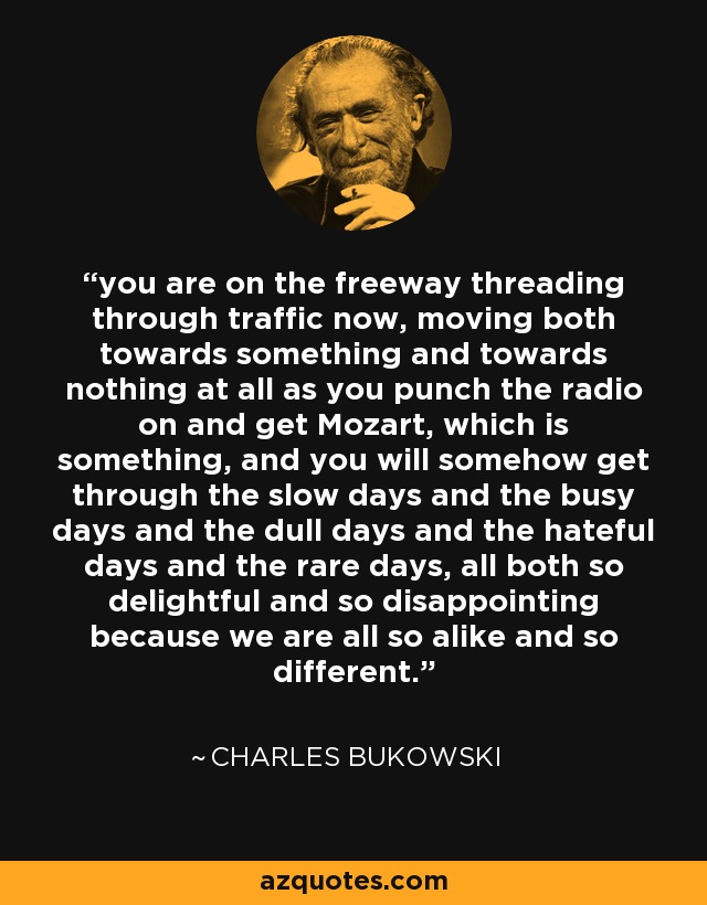 you are on the freeway threading through traffic now, moving both towards something and towards nothing at all as you punch the radio on and get Mozart, which is something, and you will somehow get through the slow days and the busy days and the dull days and the hateful days and the rare days, all both so delightful and so disappointing because we are all so alike and so different. - Charles Bukowski