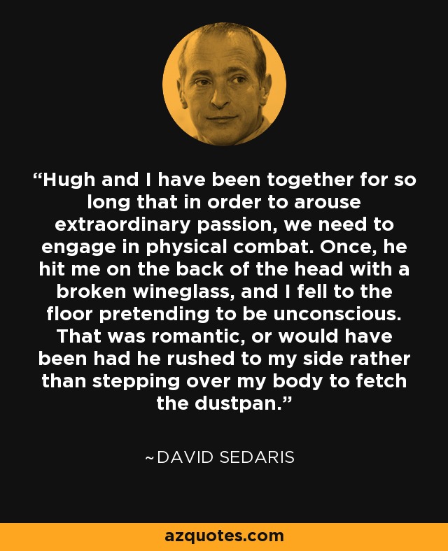 Hugh and I have been together for so long that in order to arouse extraordinary passion, we need to engage in physical combat. Once, he hit me on the back of the head with a broken wineglass, and I fell to the floor pretending to be unconscious. That was romantic, or would have been had he rushed to my side rather than stepping over my body to fetch the dustpan. - David Sedaris