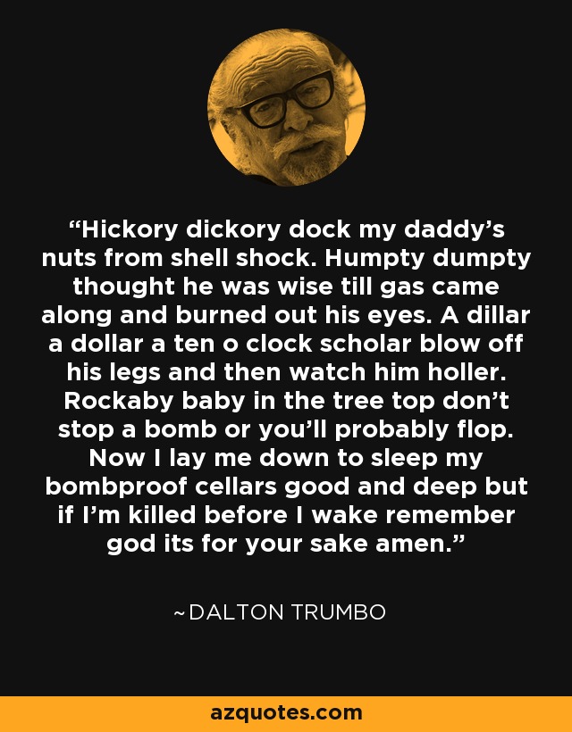 Hickory dickory dock my daddy’s nuts from shell shock. Humpty dumpty thought he was wise till gas came along and burned out his eyes. A dillar a dollar a ten o clock scholar blow off his legs and then watch him holler. Rockaby baby in the tree top don’t stop a bomb or you’ll probably flop. Now I lay me down to sleep my bombproof cellars good and deep but if I’m killed before I wake remember god its for your sake amen. - Dalton Trumbo