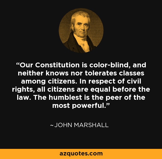 Our Constitution is color-blind, and neither knows nor tolerates classes among citizens. In respect of civil rights, all citizens are equal before the law. The humblest is the peer of the most powerful. - John Marshall Harlan