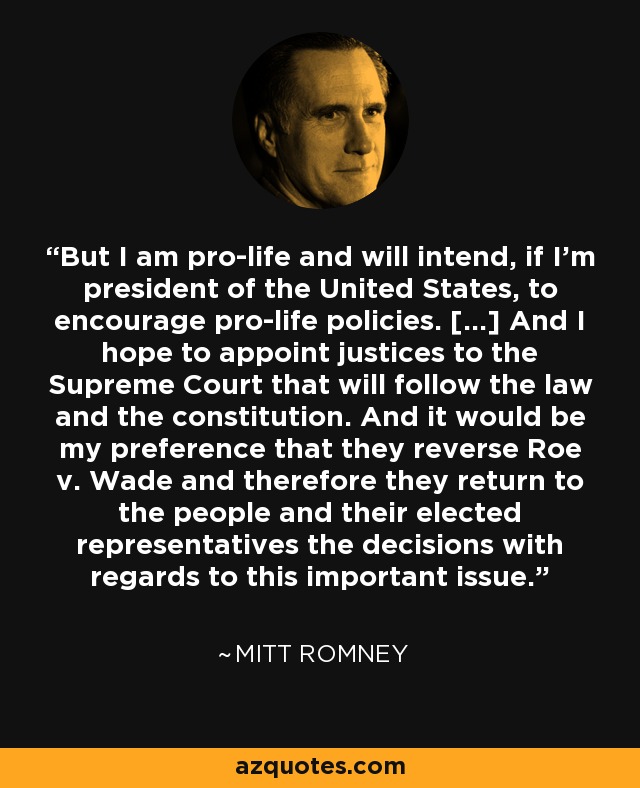 But I am pro-life and will intend, if I’m president of the United States, to encourage pro-life policies. [...] And I hope to appoint justices to the Supreme Court that will follow the law and the constitution. And it would be my preference that they reverse Roe v. Wade and therefore they return to the people and their elected representatives the decisions with regards to this important issue. - Mitt Romney