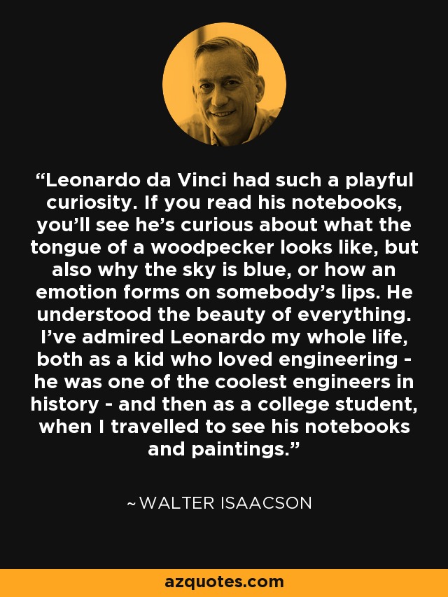 Leonardo da Vinci had such a playful curiosity. If you read his notebooks, you'll see he's curious about what the tongue of a woodpecker looks like, but also why the sky is blue, or how an emotion forms on somebody's lips. He understood the beauty of everything. I've admired Leonardo my whole life, both as a kid who loved engineering - he was one of the coolest engineers in history - and then as a college student, when I travelled to see his notebooks and paintings. - Walter Isaacson