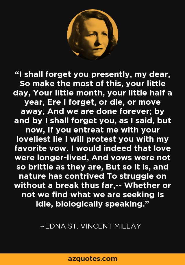 I shall forget you presently, my dear, So make the most of this, your little day, Your little month, your little half a year, Ere I forget, or die, or move away, And we are done forever; by and by I shall forget you, as I said, but now, If you entreat me with your loveliest lie I will protest you with my favorite vow. I would indeed that love were longer-lived, And vows were not so brittle as they are, But so it is, and nature has contrived To struggle on without a break thus far,-- Whether or not we find what we are seeking Is idle, biologically speaking. - Edna St. Vincent Millay