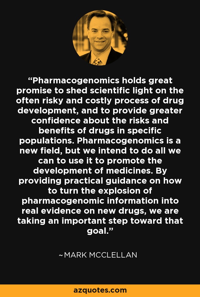 Pharmacogenomics holds great promise to shed scientific light on the often risky and costly process of drug development, and to provide greater confidence about the risks and benefits of drugs in specific populations. Pharmacogenomics is a new field, but we intend to do all we can to use it to promote the development of medicines. By providing practical guidance on how to turn the explosion of pharmacogenomic information into real evidence on new drugs, we are taking an important step toward that goal. - Mark McClellan