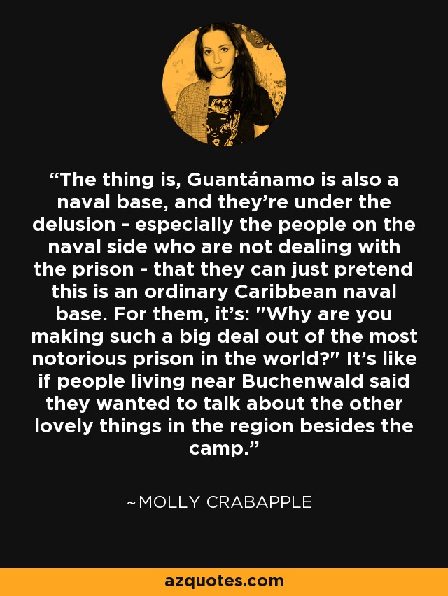 The thing is, Guantánamo is also a naval base, and they're under the delusion - especially the people on the naval side who are not dealing with the prison - that they can just pretend this is an ordinary Caribbean naval base. For them, it's: 