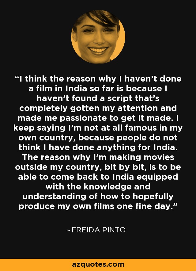 I think the reason why I haven't done a film in India so far is because I haven't found a script that's completely gotten my attention and made me passionate to get it made. I keep saying I'm not at all famous in my own country, because people do not think I have done anything for India. The reason why I'm making movies outside my country, bit by bit, is to be able to come back to India equipped with the knowledge and understanding of how to hopefully produce my own films one fine day. - Freida Pinto