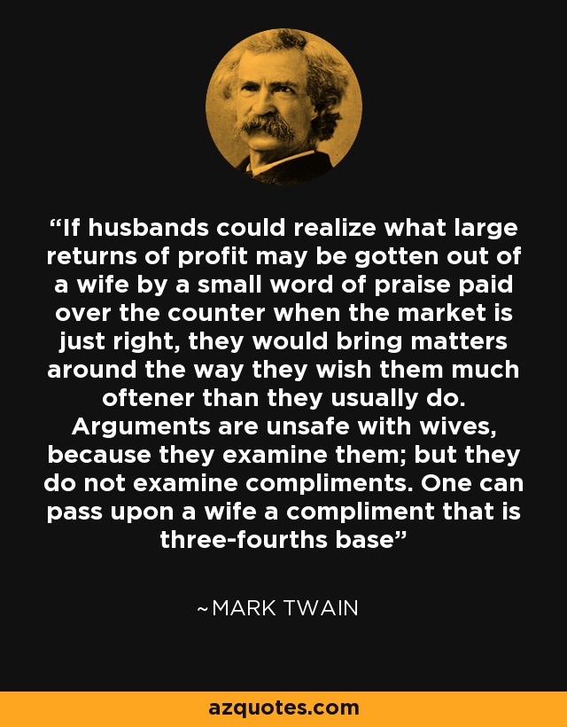 If husbands could realize what large returns of profit may be gotten out of a wife by a small word of praise paid over the counter when the market is just right, they would bring matters around the way they wish them much oftener than they usually do. Arguments are unsafe with wives, because they examine them; but they do not examine compliments. One can pass upon a wife a compliment that is three-fourths base - Mark Twain