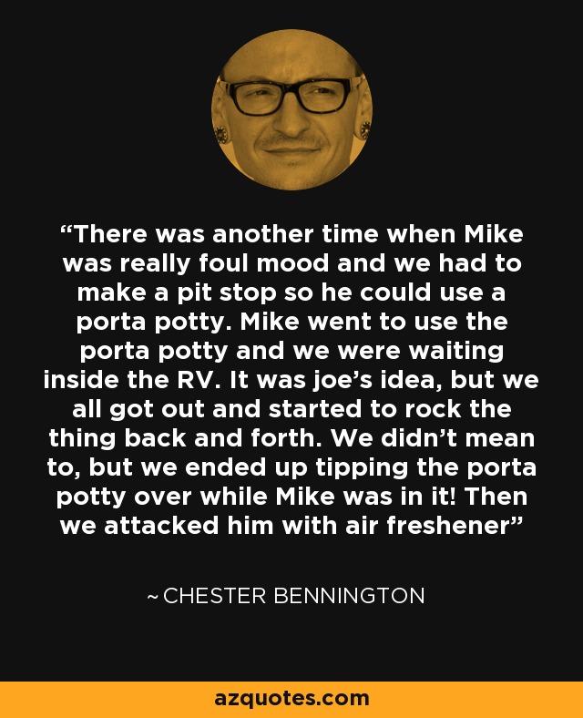 There was another time when Mike was really foul mood and we had to make a pit stop so he could use a porta potty. Mike went to use the porta potty and we were waiting inside the RV. It was joe’s idea, but we all got out and started to rock the thing back and forth. We didn’t mean to, but we ended up tipping the porta potty over while Mike was in it! Then we attacked him with air freshener - Chester Bennington