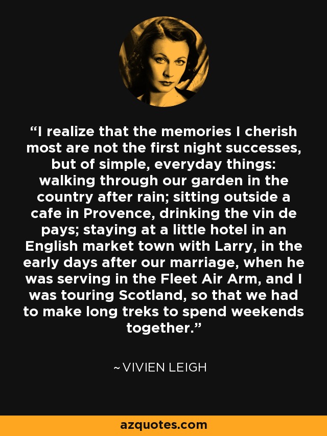 I realize that the memories I cherish most are not the first night successes, but of simple, everyday things: walking through our garden in the country after rain; sitting outside a cafe in Provence, drinking the vin de pays; staying at a little hotel in an English market town with Larry, in the early days after our marriage, when he was serving in the Fleet Air Arm, and I was touring Scotland, so that we had to make long treks to spend weekends together. - Vivien Leigh