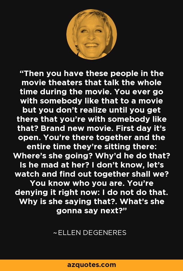 Then you have these people in the movie theaters that talk the whole time during the movie. You ever go with somebody like that to a movie but you don't realize until you get there that you're with somebody like that? Brand new movie. First day it's open. You're there together and the entire time they're sitting there: Where's she going? Why'd he do that? Is he mad at her? I don't know, let's watch and find out together shall we? You know who you are. You're denying it right now: I do not do that. Why is she saying that?. What's she gonna say next? - Ellen DeGeneres