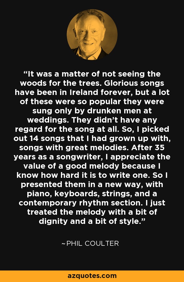 It was a matter of not seeing the woods for the trees. Glorious songs have been in Ireland forever, but a lot of these were so popular they were sung only by drunken men at weddings. They didn't have any regard for the song at all. So, I picked out 14 songs that I had grown up with, songs with great melodies. After 35 years as a songwriter, I appreciate the value of a good melody because I know how hard it is to write one. So I presented them in a new way, with piano, keyboards, strings, and a contemporary rhythm section. I just treated the melody with a bit of dignity and a bit of style. - Phil Coulter