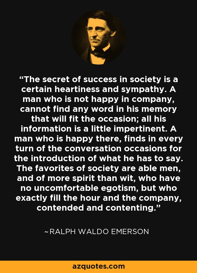 The secret of success in society is a certain heartiness and sympathy. A man who is not happy in company, cannot find any word in his memory that will fit the occasion; all his information is a little impertinent. A man who is happy there, finds in every turn of the conversation occasions for the introduction of what he has to say. The favorites of society are able men, and of more spirit than wit, who have no uncomfortable egotism, but who exactly fill the hour and the company, contended and contenting. - Ralph Waldo Emerson