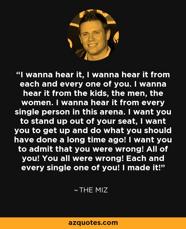 I wanna hear it, I wanna hear it from each and every one of you. I wanna hear it from the kids, the men, the women. I wanna hear it from every single person in this arena. I want you to stand up out of your seat, I want you to get up and do what you should have done a long time ago! I want you to admit that you were wrong! All of you! You all were wrong! Each and every single one of you! I made it! - The Miz