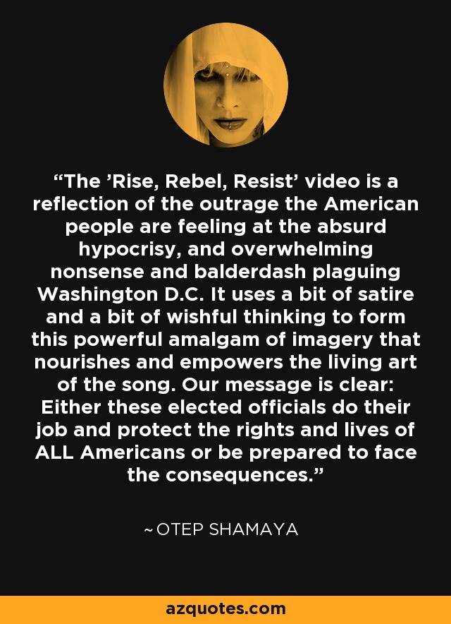 The 'Rise, Rebel, Resist' video is a reflection of the outrage the American people are feeling at the absurd hypocrisy, and overwhelming nonsense and balderdash plaguing Washington D.C. It uses a bit of satire and a bit of wishful thinking to form this powerful amalgam of imagery that nourishes and empowers the living art of the song. Our message is clear: Either these elected officials do their job and protect the rights and lives of ALL Americans or be prepared to face the consequences. - Otep Shamaya The 'Rise, Rebel, Resist' video is a reflection of the outrage the American people are feeling at the absurd hypocrisy, and overwhelming nonsense and balderdash plaguing Washington D.C. It uses a bit of satire and a bit of wishful thinking to form this powerful amalgam of imagery that nourishes and empowers the living art of the song. Our message is clear: Either these elected officials do their job and protect the rights and lives of ALL Americans or be prepared to face the consequences. - Otep Shamaya