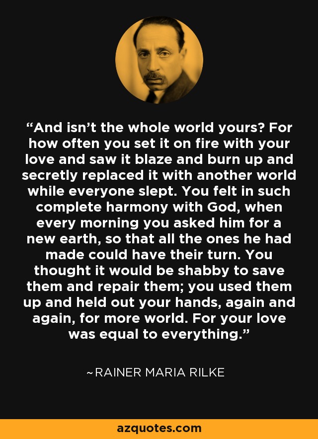 And isn't the whole world yours? For how often you set it on fire with your love and saw it blaze and burn up and secretly replaced it with another world while everyone slept. You felt in such complete harmony with God, when every morning you asked him for a new earth, so that all the ones he had made could have their turn. You thought it would be shabby to save them and repair them; you used them up and held out your hands, again and again, for more world. For your love was equal to everything. - Rainer Maria Rilke