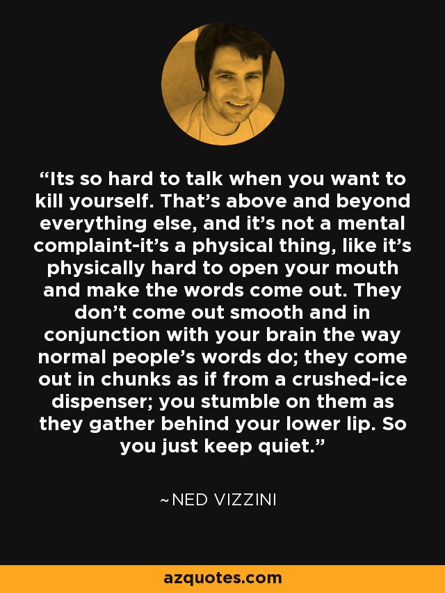 Its so hard to talk when you want to kill yourself. That's above and beyond everything else, and it's not a mental complaint-it's a physical thing, like it's physically hard to open your mouth and make the words come out. They don't come out smooth and in conjunction with your brain the way normal people's words do; they come out in chunks as if from a crushed-ice dispenser; you stumble on them as they gather behind your lower lip. So you just keep quiet. - Ned Vizzini