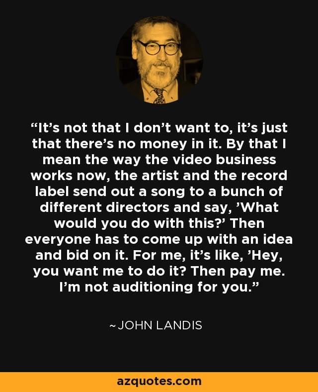 It's not that I don't want to, it's just that there's no money in it. By that I mean the way the video business works now, the artist and the record label send out a song to a bunch of different directors and say, 'What would you do with this?' Then everyone has to come up with an idea and bid on it. For me, it's like, 'Hey, you want me to do it? Then pay me. I'm not auditioning for you.' - John Landis