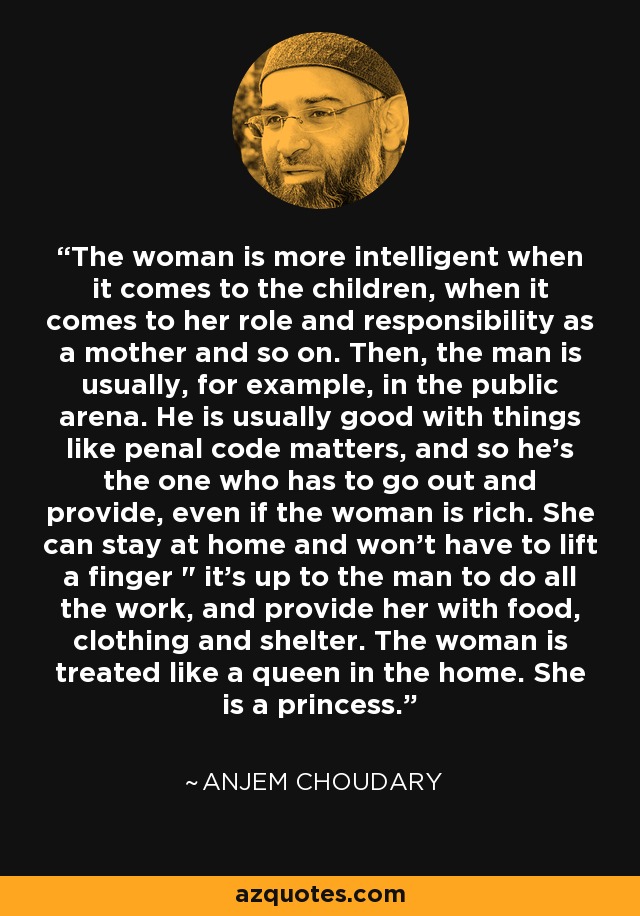 The woman is more intelligent when it comes to the children, when it comes to her role and responsibility as a mother and so on. Then, the man is usually, for example, in the public arena. He is usually good with things like penal code matters, and so he's the one who has to go out and provide, even if the woman is rich. She can stay at home and won't have to lift a finger 