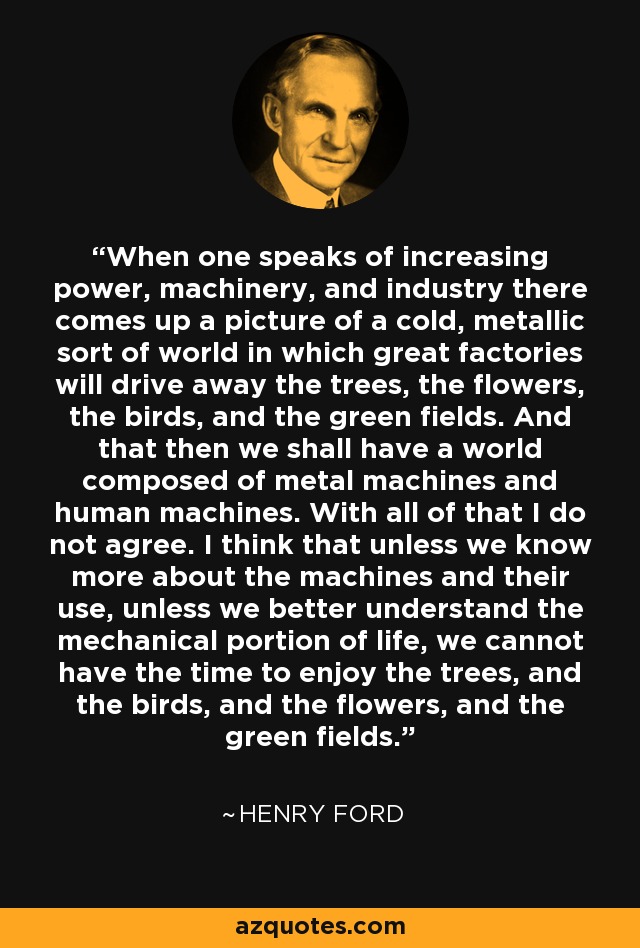 When one speaks of increasing power, machinery, and industry there comes up a picture of a cold, metallic sort of world in which great factories will drive away the trees, the flowers, the birds, and the green fields. And that then we shall have a world composed of metal machines and human machines. With all of that I do not agree. I think that unless we know more about the machines and their use, unless we better understand the mechanical portion of life, we cannot have the time to enjoy the trees, and the birds, and the flowers, and the green fields. - Henry Ford