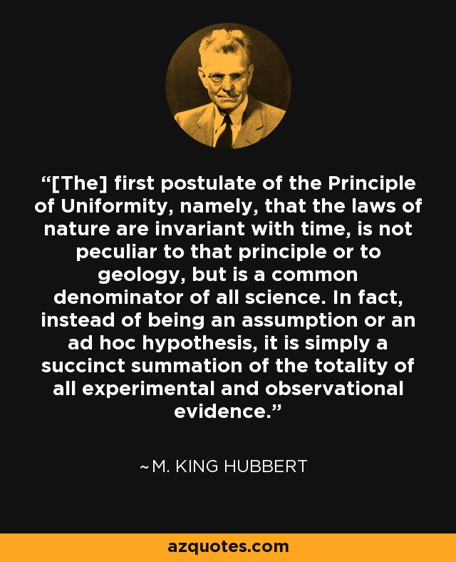 [The] first postulate of the Principle of Uniformity, namely, that the laws of nature are invariant with time, is not peculiar to that principle or to geology, but is a common denominator of all science. In fact, instead of being an assumption or an ad hoc hypothesis, it is simply a succinct summation of the totality of all experimental and observational evidence. - M. King Hubbert