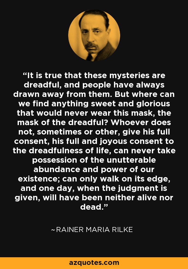 It is true that these mysteries are dreadful, and people have always drawn away from them. But where can we find anything sweet and glorious that would never wear this mask, the mask of the dreadful? Whoever does not, sometimes or other, give his full consent, his full and joyous consent to the dreadfulness of life, can never take possession of the unutterable abundance and power of our existence; can only walk on its edge, and one day, when the judgment is given, will have been neither alive nor dead. - Rainer Maria Rilke