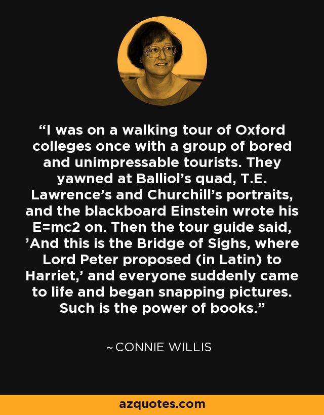 I was on a walking tour of Oxford colleges once with a group of bored and unimpressable tourists. They yawned at Balliol's quad, T.E. Lawrence's and Churchill's portraits, and the blackboard Einstein wrote his E=mc2 on. Then the tour guide said, 'And this is the Bridge of Sighs, where Lord Peter proposed (in Latin) to Harriet,' and everyone suddenly came to life and began snapping pictures. Such is the power of books. - Connie Willis