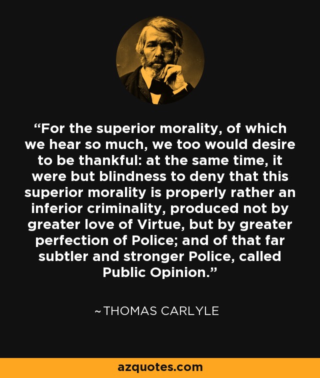 For the superior morality, of which we hear so much, we too would desire to be thankful: at the same time, it were but blindness to deny that this superior morality is properly rather an inferior criminality, produced not by greater love of Virtue, but by greater perfection of Police; and of that far subtler and stronger Police, called Public Opinion. - Thomas Carlyle