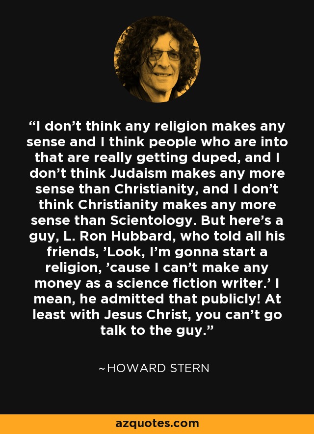 I don't think any religion makes any sense and I think people who are into that are really getting duped, and I don't think Judaism makes any more sense than Christianity, and I don't think Christianity makes any more sense than Scientology. But here's a guy, L. Ron Hubbard, who told all his friends, 'Look, I'm gonna start a religion, 'cause I can't make any money as a science fiction writer.' I mean, he admitted that publicly! At least with Jesus Christ, you can't go talk to the guy. - Howard Stern
