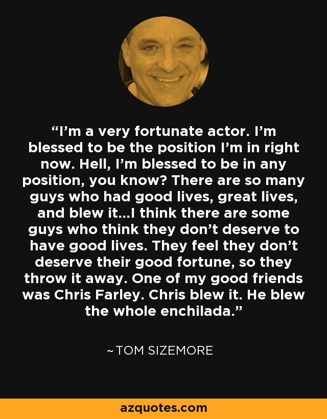 I'm a very fortunate actor. I'm blessed to be the position I'm in right now. Hell, I'm blessed to be in any position, you know? There are so many guys who had good lives, great lives, and blew it...I think there are some guys who think they don't deserve to have good lives. They feel they don't deserve their good fortune, so they throw it away. One of my good friends was Chris Farley. Chris blew it. He blew the whole enchilada. - Tom Sizemore