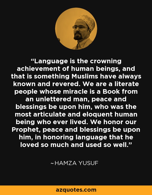 Language is the crowning achievement of human beings, and that is something Muslims have always known and revered. We are a literate people whose miracle is a Book from an unlettered man, peace and blessings be upon him, who was the most articulate and eloquent human being who ever lived. We honor our Prophet, peace and blessings be upon him, in honoring language that he loved so much and used so well. - Hamza Yusuf