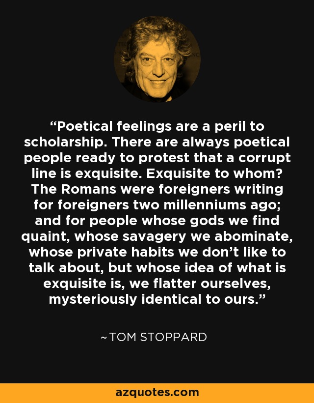 Poetical feelings are a peril to scholarship. There are always poetical people ready to protest that a corrupt line is exquisite. Exquisite to whom? The Romans were foreigners writing for foreigners two millenniums ago; and for people whose gods we find quaint, whose savagery we abominate, whose private habits we don't like to talk about, but whose idea of what is exquisite is, we flatter ourselves, mysteriously identical to ours. - Tom Stoppard