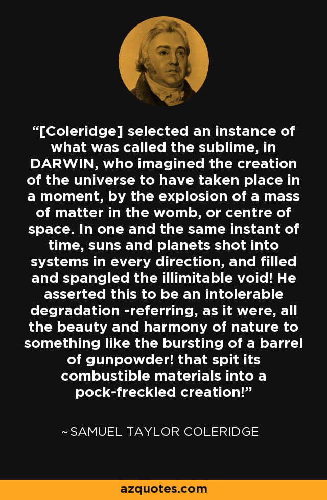 [Coleridge] selected an instance of what was called the sublime, in DARWIN, who imagined the creation of the universe to have taken place in a moment, by the explosion of a mass of matter in the womb, or centre of space. In one and the same instant of time, suns and planets shot into systems in every direction, and filled and spangled the illimitable void! He asserted this to be an intolerable degradation -referring, as it were, all the beauty and harmony of nature to something like the bursting of a barrel of gunpowder! that spit its combustible materials into a pock-freckled creation! - Samuel Taylor Coleridge
