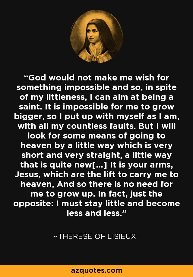 God would not make me wish for something impossible and so, in spite of my littleness, I can aim at being a saint. It is impossible for me to grow bigger, so I put up with myself as I am, with all my countless faults. But I will look for some means of going to heaven by a little way which is very short and very straight, a little way that is quite new[...] It is your arms, Jesus, which are the lift to carry me to heaven, And so there is no need for me to grow up. In fact, just the opposite: I must stay little and become less and less. - Therese of Lisieux