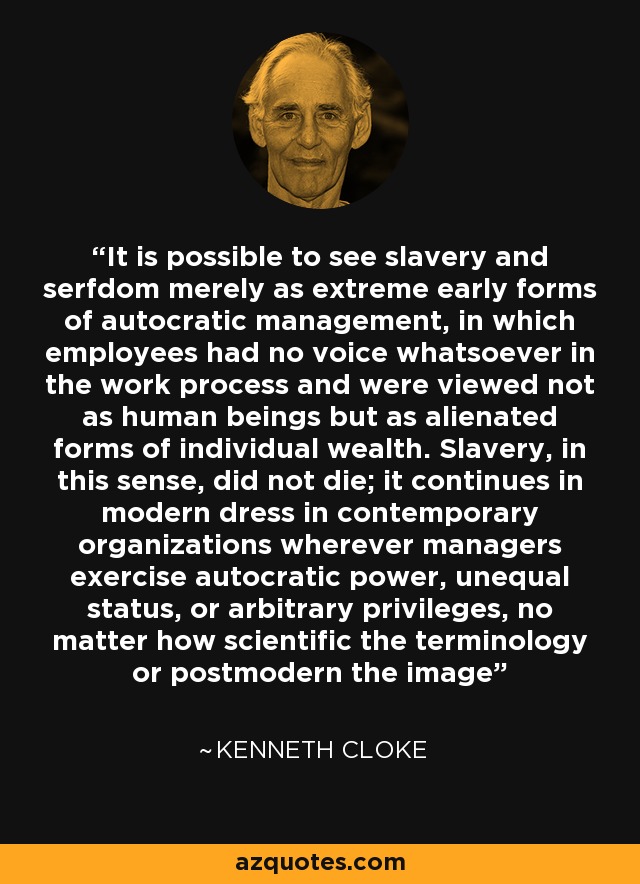 It is possible to see slavery and serfdom merely as extreme early forms of autocratic management, in which employees had no voice whatsoever in the work process and were viewed not as human beings but as alienated forms of individual wealth. Slavery, in this sense, did not die; it continues in modern dress in contemporary organizations wherever managers exercise autocratic power, unequal status, or arbitrary privileges, no matter how scientific the terminology or postmodern the image - Kenneth Cloke
