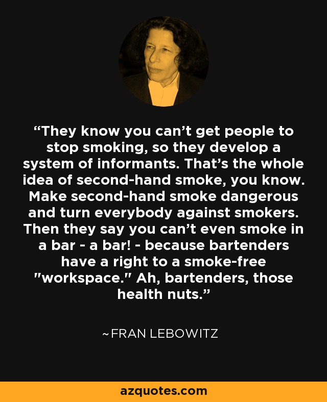 They know you can't get people to stop smoking, so they develop a system of informants. That's the whole idea of second-hand smoke, you know. Make second-hand smoke dangerous and turn everybody against smokers. Then they say you can't even smoke in a bar - a bar! - because bartenders have a right to a smoke-free 