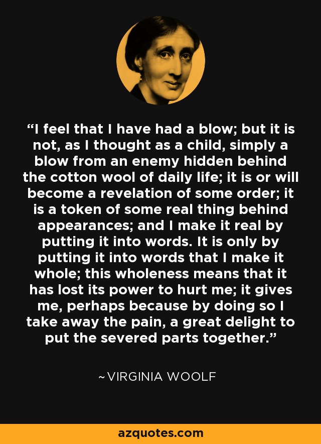 I feel that I have had a blow; but it is not, as I thought as a child, simply a blow from an enemy hidden behind the cotton wool of daily life; it is or will become a revelation of some order; it is a token of some real thing behind appearances; and I make it real by putting it into words. It is only by putting it into words that I make it whole; this wholeness means that it has lost its power to hurt me; it gives me, perhaps because by doing so I take away the pain, a great delight to put the severed parts together. - Virginia Woolf