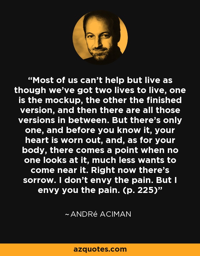 Most of us can't help but live as though we've got two lives to live, one is the mockup, the other the finished version, and then there are all those versions in between. But there's only one, and before you know it, your heart is worn out, and, as for your body, there comes a point when no one looks at it, much less wants to come near it. Right now there's sorrow. I don't envy the pain. But I envy you the pain. (p. 225) - André Aciman