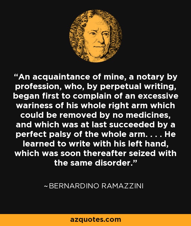 An acquaintance of mine, a notary by profession, who, by perpetual writing, began first to complain of an excessive wariness of his whole right arm which could be removed by no medicines, and which was at last succeeded by a perfect palsy of the whole arm. . . . He learned to write with his left hand, which was soon thereafter seized with the same disorder. - Bernardino Ramazzini