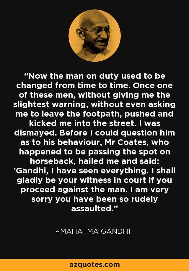 Now the man on duty used to be changed from time to time. Once one of these men, without giving me the slightest warning, without even asking me to leave the footpath, pushed and kicked me into the street. I was dismayed. Before I could question him as to his behaviour, Mr Coates, who happened to be passing the spot on horseback, hailed me and said: 'Gandhi, I have seen everything. I shall gladly be your witness in court if you proceed against the man. I am very sorry you have been so rudely assaulted.' - Mahatma Gandhi