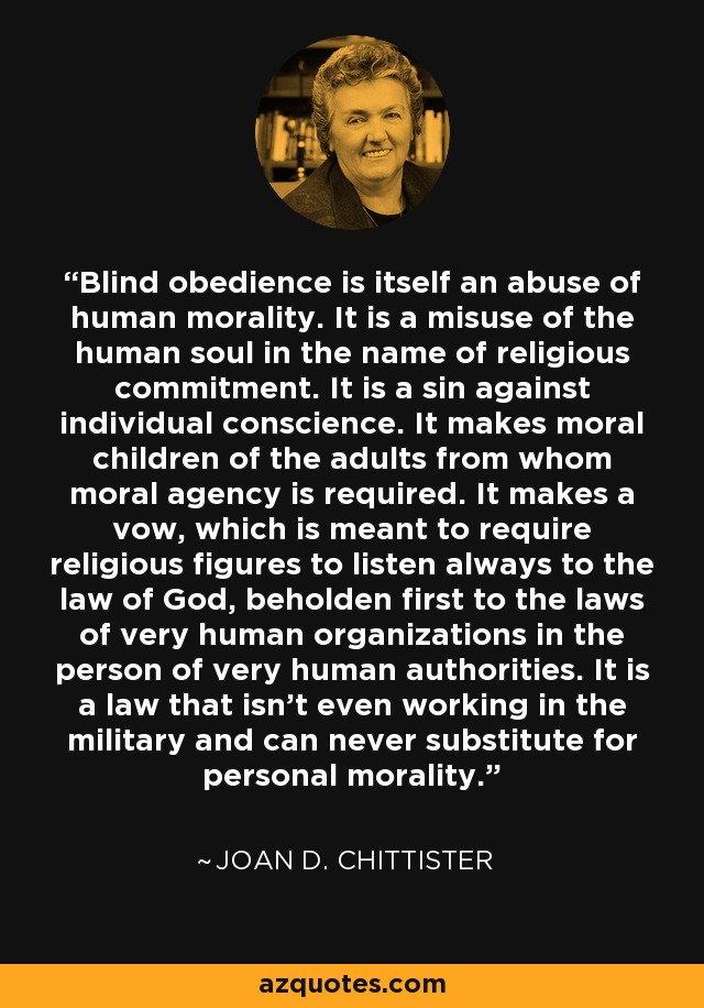 Blind obedience is itself an abuse of human morality. It is a misuse of the human soul in the name of religious commitment. It is a sin against individual conscience. It makes moral children of the adults from whom moral agency is required. It makes a vow, which is meant to require religious figures to listen always to the law of God, beholden first to the laws of very human organizations in the person of very human authorities. It is a law that isn't even working in the military and can never substitute for personal morality. - Joan D. Chittister