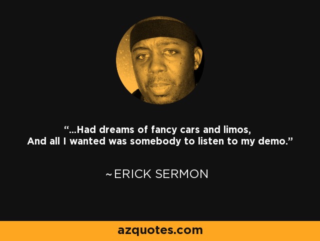 ...Had dreams of fancy cars and limos, And all I wanted was somebody to listen to my demo. - Erick Sermon