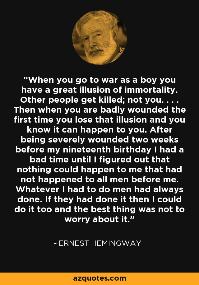 When you go to war as a boy you have a great illusion of immortality. Other people get killed; not you. . . . Then when you are badly wounded the first time you lose that illusion and you know it can happen to you. After being severely wounded two weeks before my nineteenth birthday I had a bad time until I figured out that nothing could happen to me that had not happened to all men before me. Whatever I had to do men had always done. If they had done it then I could do it too and the best thing was not to worry about it. - Ernest Hemingway