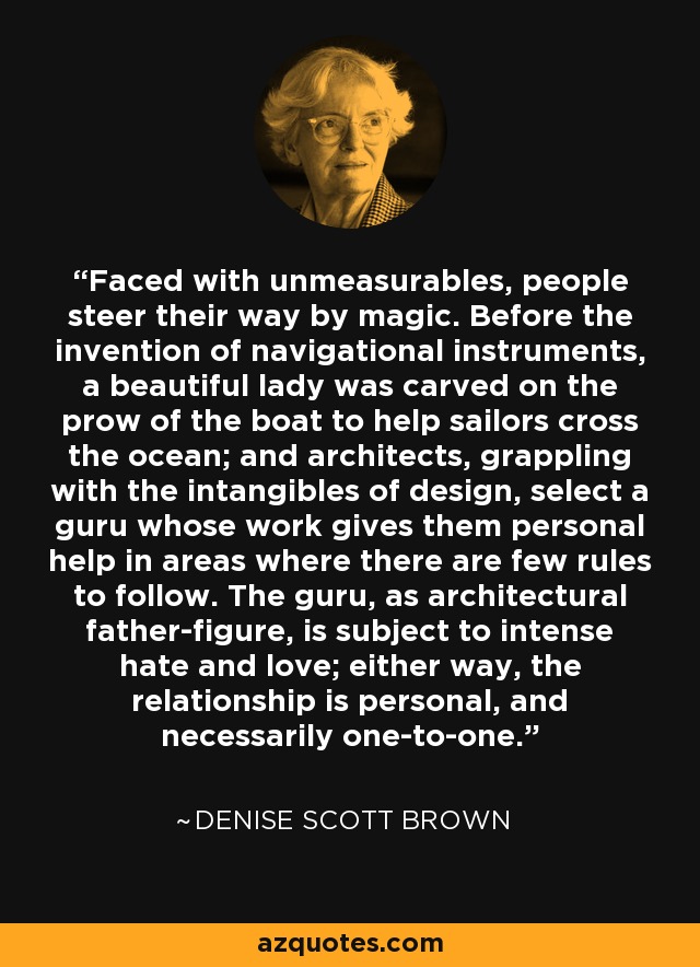 Faced with unmeasurables, people steer their way by magic. Before the invention of navigational instruments, a beautiful lady was carved on the prow of the boat to help sailors cross the ocean; and architects, grappling with the intangibles of design, select a guru whose work gives them personal help in areas where there are few rules to follow. The guru, as architectural father-figure, is subject to intense hate and love; either way, the relationship is personal, and necessarily one-to-one. - Denise Scott Brown Faced with unmeasurables, people steer their way by magic. Before the invention of navigational instruments, a beautiful lady was carved on the prow of the boat to help sailors cross the ocean; and architects, grappling with the intangibles of design, select a guru whose work gives them personal help in areas where there are few rules to follow. The guru, as architectural father-figure, is subject to intense hate and love; either way, the relationship is personal, and necessarily one-to-one. - Denise Scott Brown