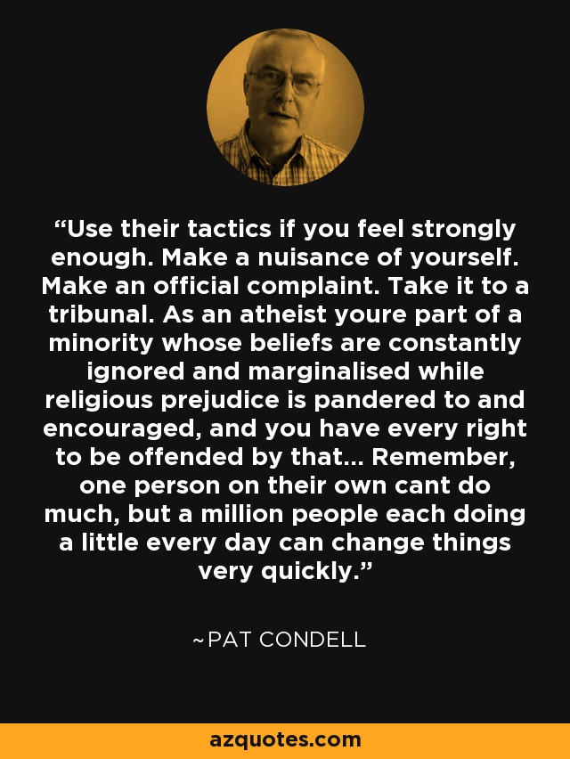 Use their tactics if you feel strongly enough. Make a nuisance of yourself. Make an official complaint. Take it to a tribunal. As an atheist youre part of a minority whose beliefs are constantly ignored and marginalised while religious prejudice is pandered to and encouraged, and you have every right to be offended by that... Remember, one person on their own cant do much, but a million people each doing a little every day can change things very quickly. - Pat Condell