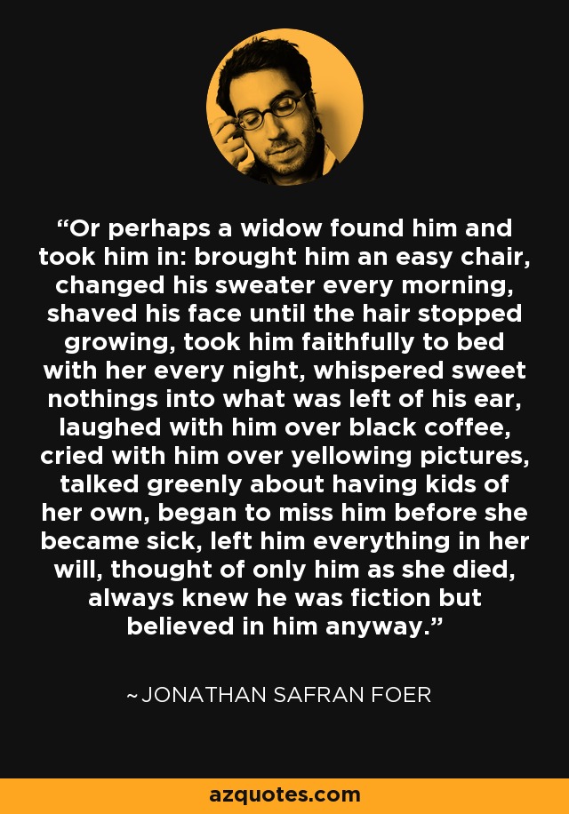 Or perhaps a widow found him and took him in: brought him an easy chair, changed his sweater every morning, shaved his face until the hair stopped growing, took him faithfully to bed with her every night, whispered sweet nothings into what was left of his ear, laughed with him over black coffee, cried with him over yellowing pictures, talked greenly about having kids of her own, began to miss him before she became sick, left him everything in her will, thought of only him as she died, always knew he was fiction but believed in him anyway. - Jonathan Safran Foer