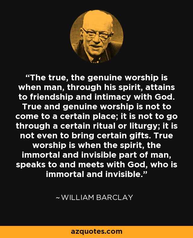 The true, the genuine worship is when man, through his spirit, attains to friendship and intimacy with God. True and genuine worship is not to come to a certain place; it is not to go through a certain ritual or liturgy; it is not even to bring certain gifts. True worship is when the spirit, the immortal and invisible part of man, speaks to and meets with God, who is immortal and invisible. - William Barclay